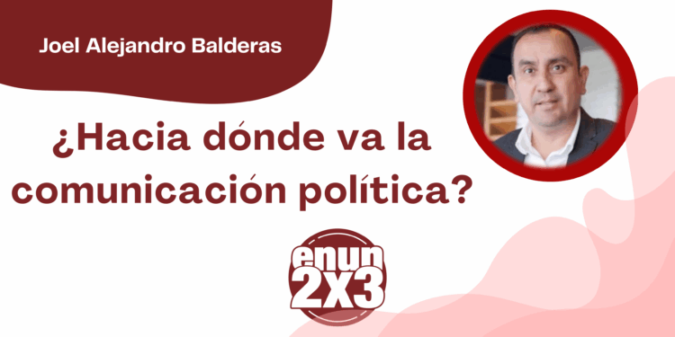 Por Joel Alejandro Balderas | ¿Hacia dónde va la comunicación política?