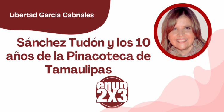 Por Libertad García Cabriales | Sánchez Tudón y los 10 años de la Pinacoteca de Tamaulipas
