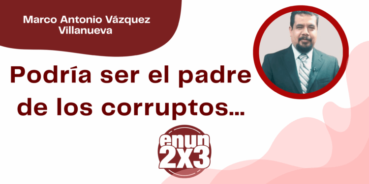 Por Marco Antonio Vázquez Villanueva | Podría ser el padre de los corruptos…