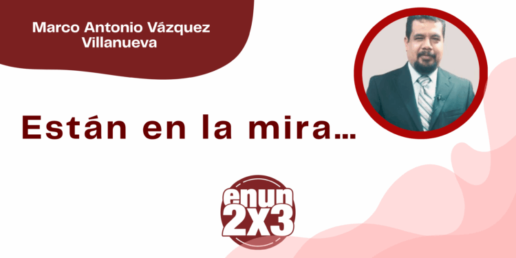 Por Marco Antonio Vázquez Villanueva | Están en la mira…