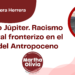 Por Eduardo Barrera Herrera | Proyecto Júpiter. Racismo Ambiental fronterizo en el ocaso del Antropoceno